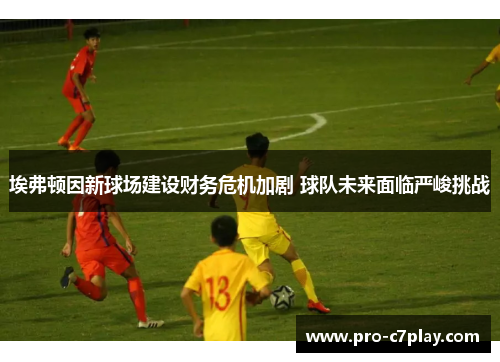 埃弗顿因新球场建设财务危机加剧 球队未来面临严峻挑战