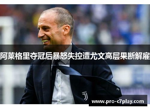 阿莱格里夺冠后暴怒失控遭尤文高层果断解雇 阿莱格里夺冠后暴怒失控遭尤文高层果断解雇