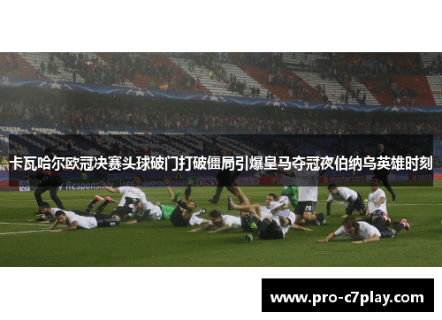 卡瓦哈尔欧冠决赛头球破门打破僵局引爆皇马夺冠夜伯纳乌英雄时刻 卡瓦哈尔欧冠决赛头球破门打破僵局引爆皇马夺冠夜伯纳乌英雄时刻