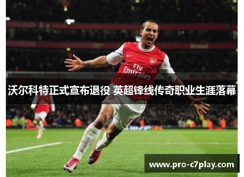 沃尔科特正式宣布退役 英超锋线传奇职业生涯落幕