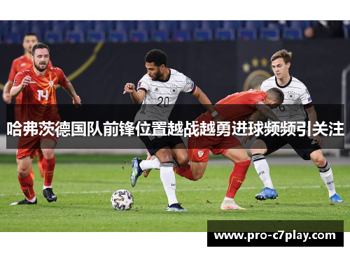 哈弗茨德国队前锋位置越战越勇进球频频引关注 哈弗茨德国队前锋位置越战越勇进球频频引关注
